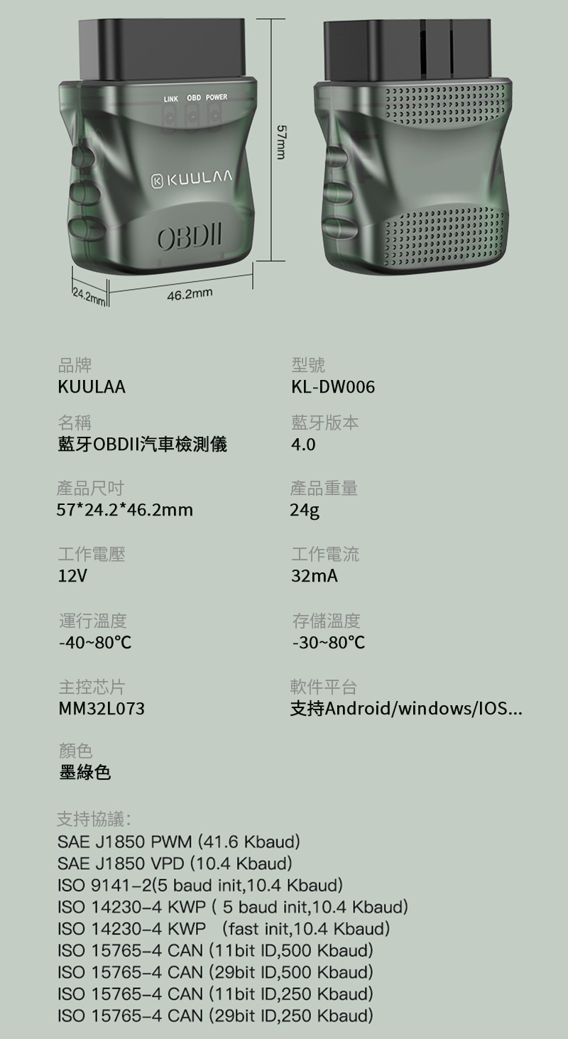LINK OBD POWERKUULAA46.2mm57mm品牌KUULAA名稱型號KL-DW006藍牙版本藍牙OBDII汽車檢測儀4.0產品57*24.2*46.2mm工作電壓12V運行溫度-4080主控芯片產品重量24g工作電流32mA存儲溫度-30-80軟件平台支持Android/windows/...MM32L073顏色墨綠色支持協議:SAE J1850 PWM (41.6 Kbaud)SAE J1850 VPD (10.4 Kbaud)ISO 9141-2(5 baud init,10.4 Kbaud)ISO 14230-4 KWP (5baud init,10.4 Kbaud)ISO 14230-4 KWP (fast init,10.4 Kbaud)ISO 15765-4 CAN (11bit ID,500 Kbaud)ISO 15765-4 CAN (29bit ID,500 Kbaud)ISO 15765-4 CAN (11bit ID,250 Kbaud)ISO 15765-4 CAN (29bit ID,250 Kbaud)