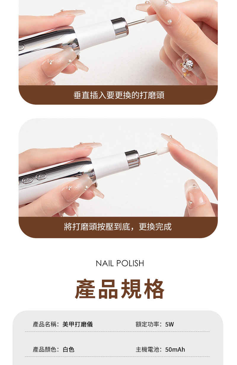 垂直插入要更換的打磨頭將打磨頭按壓到底,更換完成NAIL POLISH產品規格產品名稱:美甲打磨儀額定功率:5W產品顏色:白色主機電池:50mAh