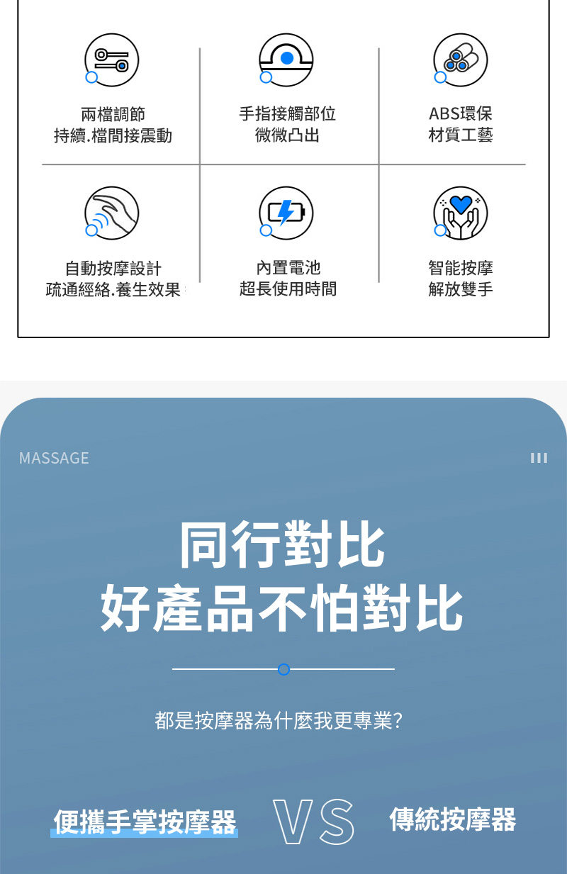 兩檔調節手指接觸部位持續檔間接震動微微凸出ABS環保材質工藝自動按摩設計疏通經絡.養生效果內置電池超長使用時間智能按摩解放雙手MASSAGE同行對比好產品不怕對比都是按摩器為什麼我更專業?便攜手掌按摩器 VS 傳統按摩器
