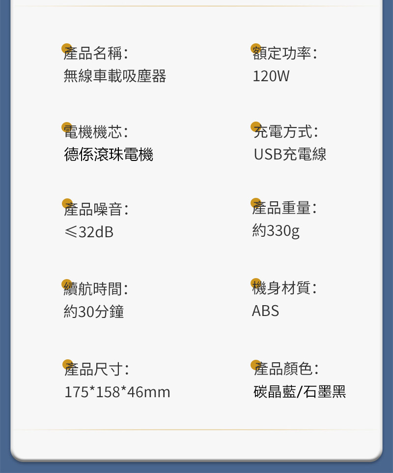 產品名稱:無線車載吸塵器額定功率:120W電機機芯:德係滾珠電機產品噪音:≤32dB續航時間:約30分鐘產品尺寸:175*158*46mm充電方式:USB充電線產品重量:約330g機身材質:ABS產品顏色:碳晶藍/石墨黑