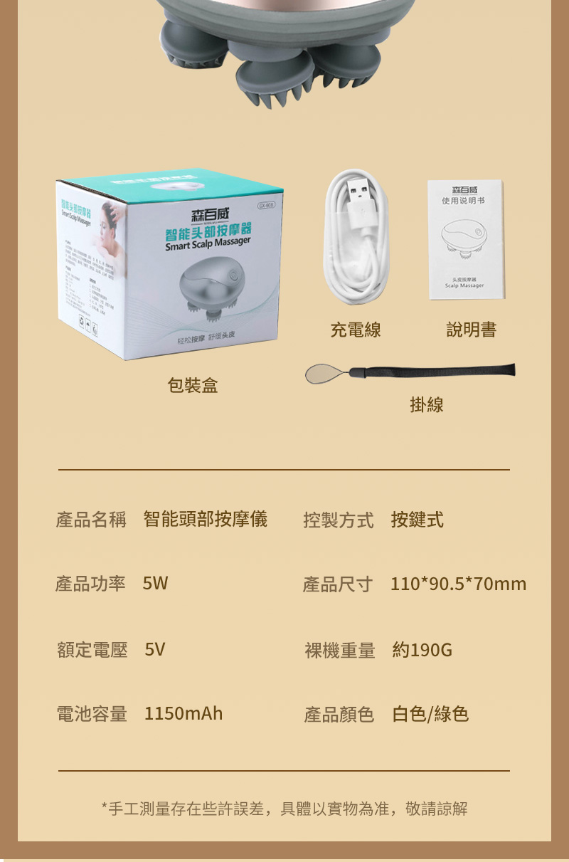 智能头部按摩器Smart Scalp Massager森使用说明书Scalp Massager轻松按摩舒头皮充電線說明書包裝盒掛線產品名稱 智能頭部按摩儀控製方式 按鍵式產品功率 5W產品尺寸 110*90.5*70mm額定電壓 5V裸機重量 約190G電池容量 1150mAh產品顏色 白色/綠色*手工測量存在些許誤差,具體以實物為准,敬請諒解