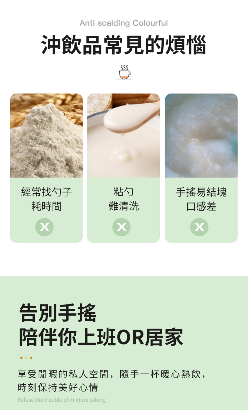 Anti scalding Colourful沖飲品常見的煩惱經常找勺子粘勺手搖易結塊耗時間難清洗口感差告別手搖陪伴你上班OR居家享受閒暇的私人空間,隨手一杯暖心熱飲,時刻保持美好心情Refuse the trouble of mixture caking