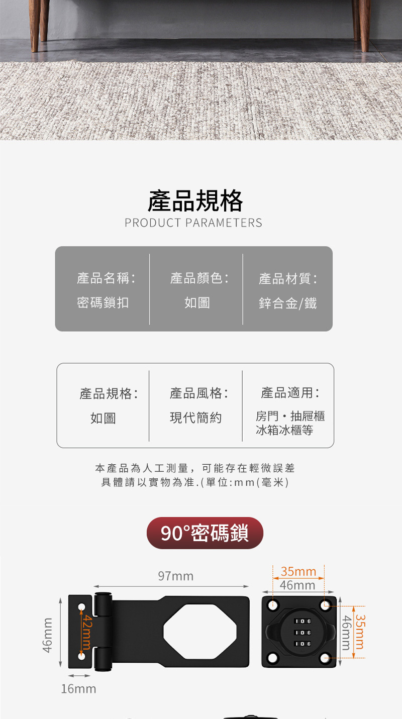 產品規格PRODUCT PARAMETERS產品名稱:產品顏色:產品材質:密碼鎖扣如圖鋅合金/鐵產品規格:產品風格:產品適用:如圖現代簡約房門抽屜櫃冰箱冰櫃等46mm本產品為人工測量,可能存在輕微誤差具體請以實物為准(單位:mm(毫米)16mm90密碼鎖9mm35mm46mm106106106 35mm46mm 7