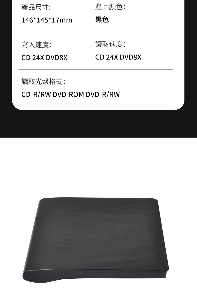 產品尺寸:產品顏色:146*145*17mm黑色寫入速度:讀取速度:CD 24X DVD8XCD 24X DVD8X讀取光盤格式:CD-R/RW DVD-ROM DVD-R/RW