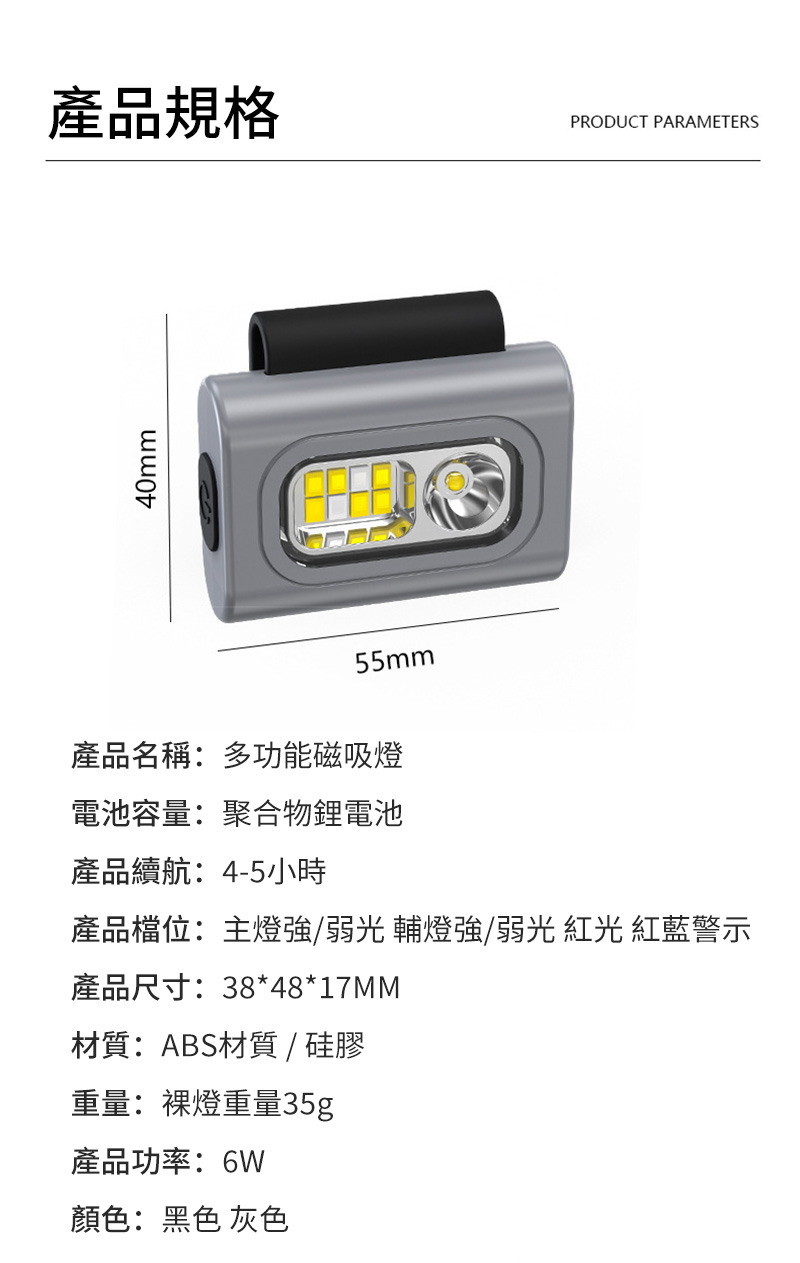40mm產品規格PRODUCT PARAMETERS55mm產品名稱:多功能磁吸燈電池容量:聚合物鋰電池產品續航:4-5小時產品檔位:主燈強/弱光 輔燈強/弱光  紅藍警示產品尺寸:38*48*17MM材質:ABS材質/硅膠重量:燈重量35g產品功率:6W顏色:黑色 灰色