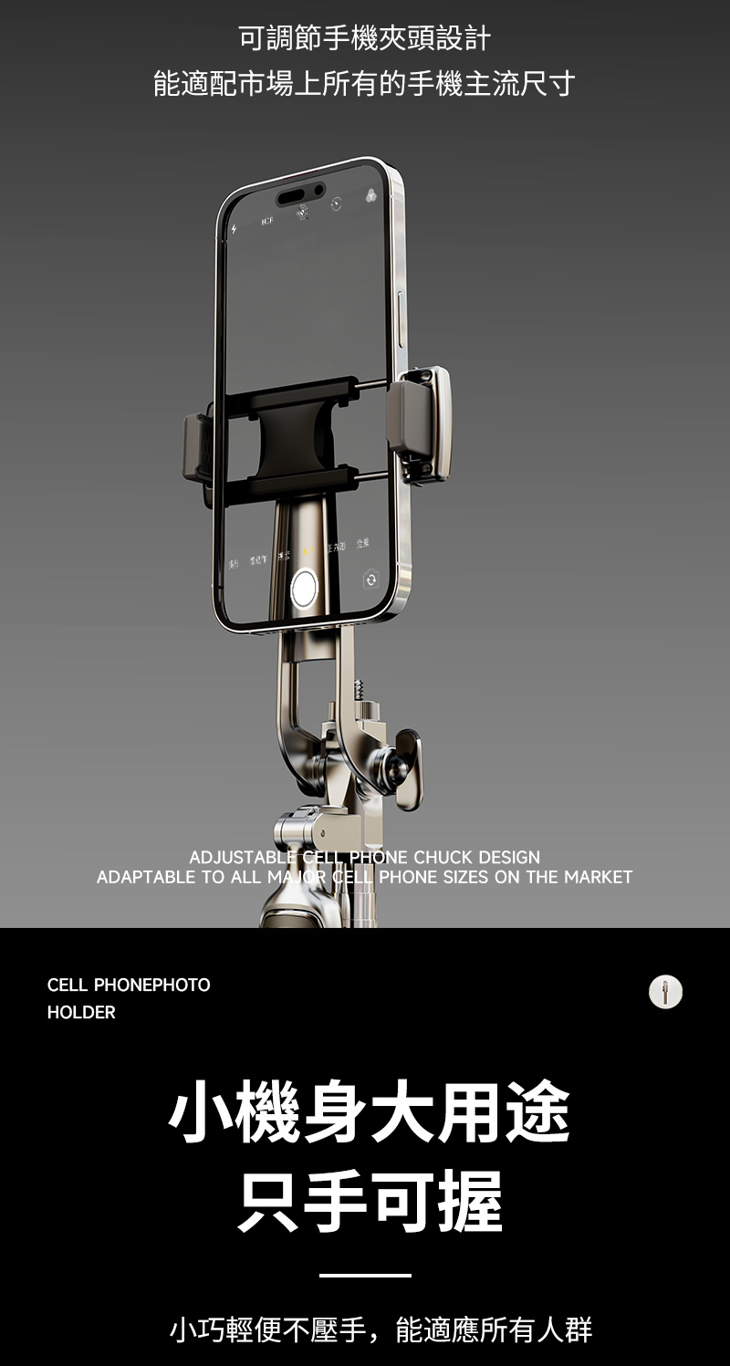 可調節手機夾頭設計能適配市場上所有的手機主流尺寸ADJUSTABLE CELL PHONE CHUCK DESIGNADAPTABLE TO ALL MAJOR CELL PHONE SIZES ON THE MARKETCELL PHONEPHOTOHOLDER小機身大用途只手可握小巧輕便不壓手,能適應所有人群