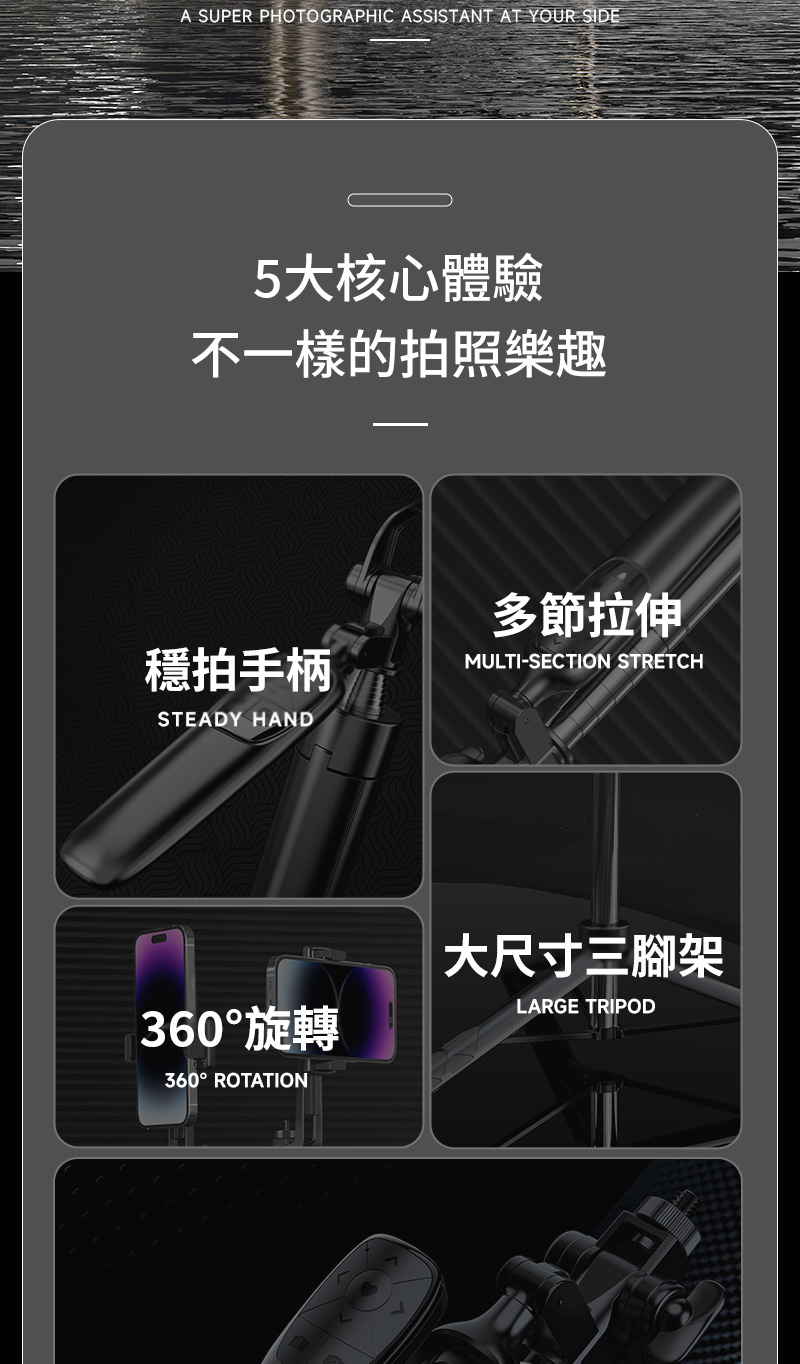 A SUPER PHOTOGRAPHIC ASSISTANT AT YOUR SIDE5大核心體驗不一樣的拍照樂趣拍手柄STEADY HAND多節拉伸MULTI-SECTION STRETCH360°旋轉360° ROTATION大尺寸三腳架LARGE TRIPOD