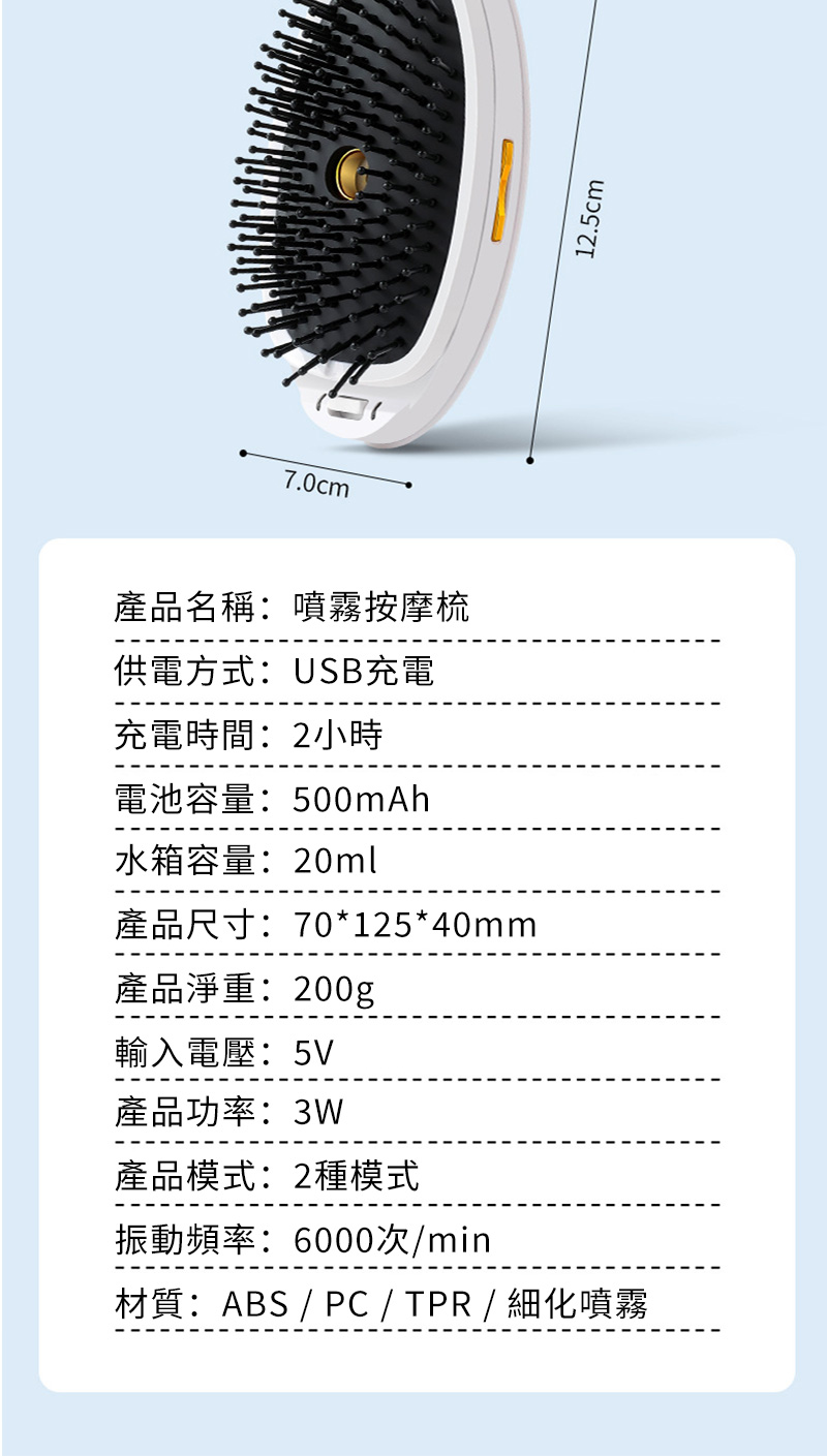 7.0cm產品名稱:噴霧按摩梳供電方式:USB充電充電時間:2小時電池容量:500mAh水箱容量:20ml產品尺寸:70*125*40mm產品淨重:200g輸入電壓:5V產品功率:3W產品模式:2種模式振動頻率:6000次/min材質:ABS / PC / TPR / 細化噴霧12.5cm