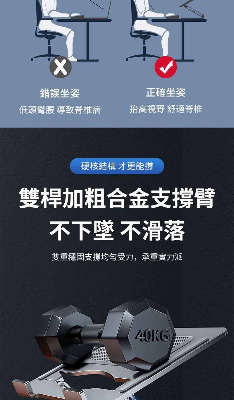 錯誤坐姿正確坐姿低頭彎腰 導致脊椎病抬高視野 舒適脊椎硬核結構 才更能撐雙桿加粗合金支撐臂不下墜 不滑落雙重穩固支撐均勻受力,承重實力派40KG