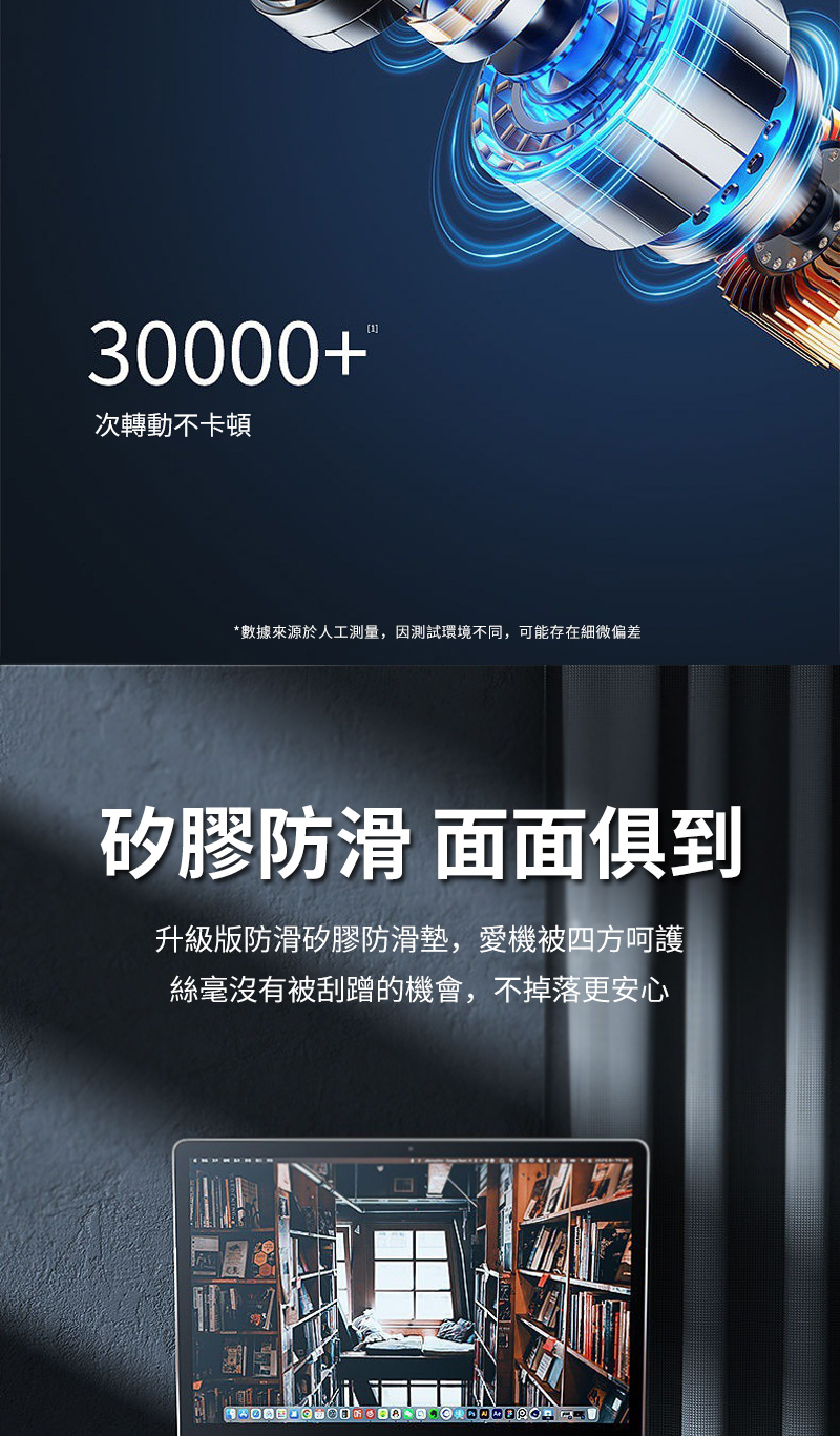 30000+次轉動不卡頓數據來源於人工測量,因測試環境不同,可能存在細微偏差矽膠防滑 面面俱到升級版防滑矽膠防滑墊,愛機被四方呵護絲毫沒有被刮蹭的機會,不掉落更安心*