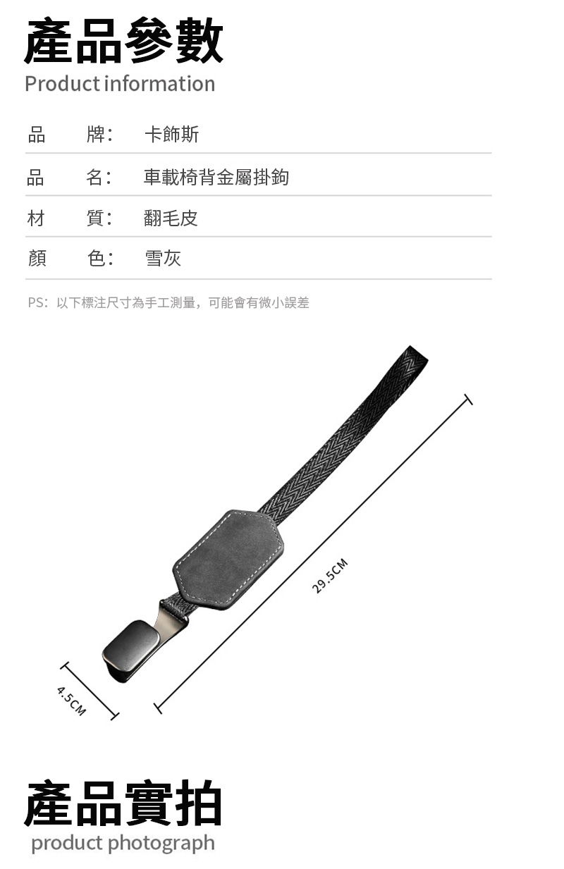 產品參數Product information牌: 卡飾斯名: 車載椅背金屬掛鉤材質:翻毛皮顏色:雪灰PS:以下標注尺寸為手工測量,可能會有微小誤差4.5CM產品實拍product photograph29.5CM