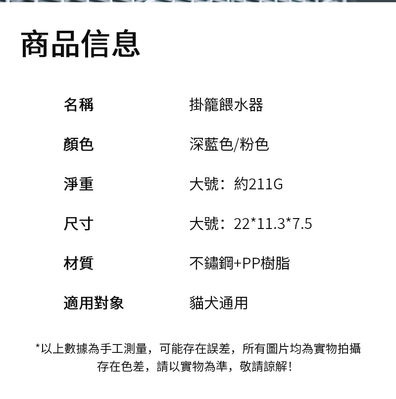 商品信息掛籠餵水器名稱顏色深藍色/粉色淨重大號:約211G尺寸大號:22*11.3*7.5材質不鏽鋼+PP樹脂適用對象貓犬通用*以上數據為手工測量,可能存在誤差,所有圖片均為實物拍攝存在色差,請以實物為準,敬請諒解!