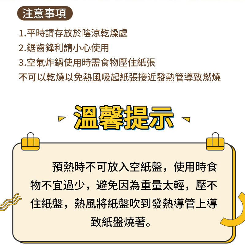 注意事項1.平時請存放於陰涼乾燥處2.鋸齒鋒利請小心使用3.空氣炸鍋使用時需食物壓住紙張不可以乾燒以免熱風吸起紙張接近發熱管導致燃燒溫馨提示預熱時不可放入空紙盤,使用時食物不宜過少,避免因為重量太輕,壓不住紙盤,熱風將紙盤吹到發熱導管上導致紙盤燒著。