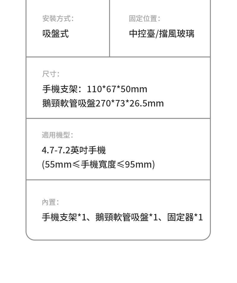 安裝方式:吸盤式固定位置:中控臺/擋風玻璃尺寸:手機支架:110*67*50mm鵝頸軟管吸盤270*73*26.5mm適用機型:4.7-7.2英吋手機(55mm≤手機寬度≤95mm)內置:手機支架*1、鵝頸軟管吸盤*1、固定器*1