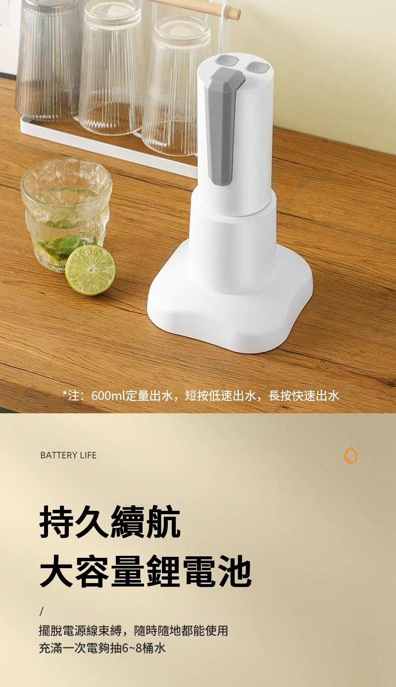 *注:600ml定量出水,短按低速出水,長按快速出水BATTERY LIFE持久續航大容量鋰電池擺脫電源線束縛,隨時隨地都能使用充滿一次電夠抽6~8桶水