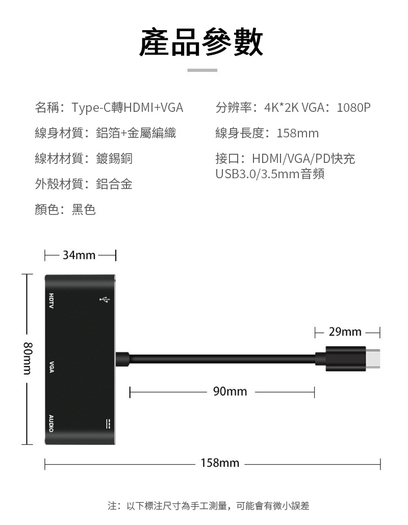 產品參數名稱:TypeC轉HDMI+VGA線身材質:鋁箔+金屬編織線材材質:鍍錫銅分辨率:4K*2K VGA: 1080P線身長度:158mm接口:HDMI/VGA/PD快充USB3.0/3.5mm音頻外殼材質:鋁合金顏色:黑色34mmHDTVVGAAUDIO80mm90mm158mm- 29mm注:以下標注尺寸為手工測量,可能會有微小誤差