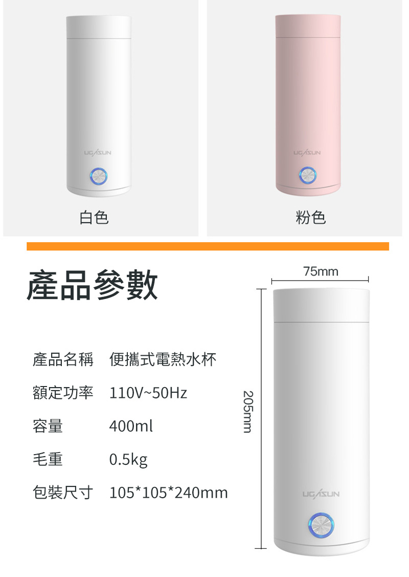 白色產品參數產品名稱 便攜式電熱水杯額定功率 110V~50Hz粉色75mm容量400ml205mm毛重0.5kg包裝尺寸 105*105*240mm
