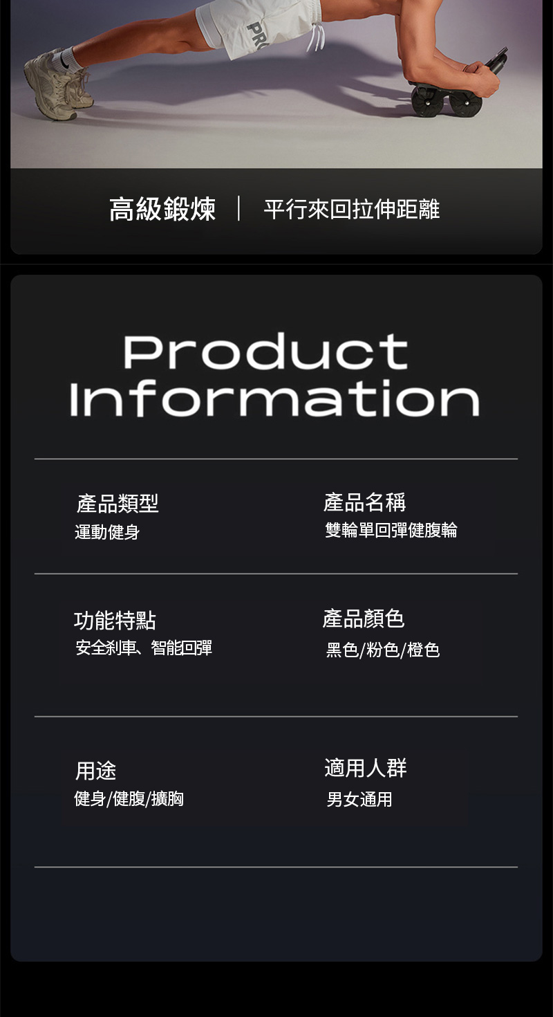 高級 平行來回拉伸距離ProductInformation產品類型產品名稱運動健身雙輪單回彈健腹輪功能特點產品顏色安全刹車、智能回彈黑色粉色橙色用途適用人群健身/健腹/擴胸男女通用