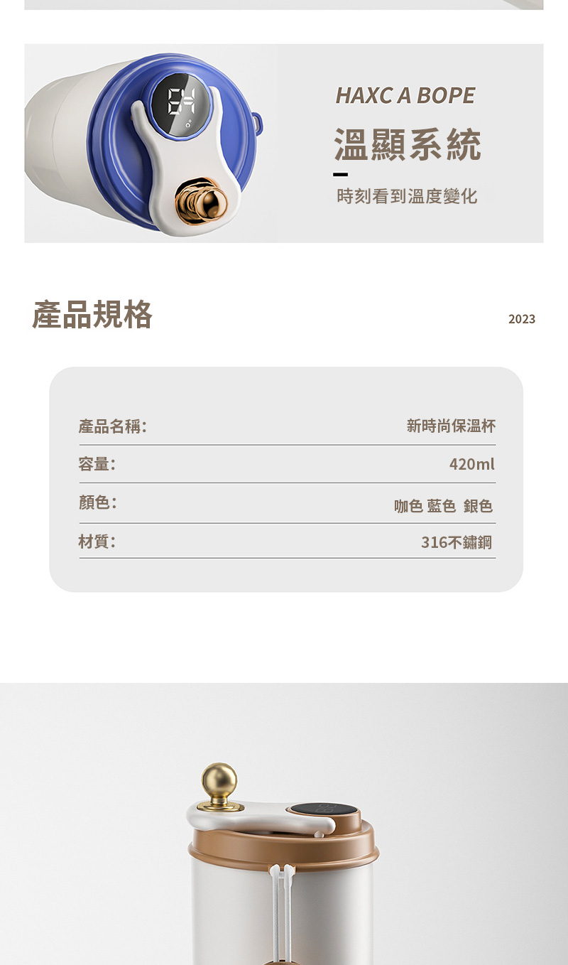 產品規格HAXC A BOPE溫顯系統時刻看到溫度變化產品名稱:容量:顏色:材質:新時尚保溫杯420ml咖色 藍色 銀色316不鏽鋼2023