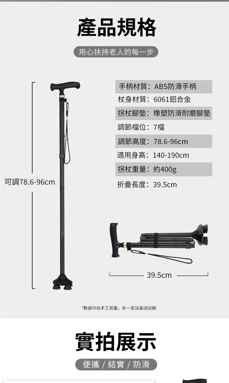 產品規格用心扶持老人的每一步手柄材質:ABS防滑手柄杖身材質:6061鋁合金拐杖腳墊:橡塑防滑耐磨腳墊調節檔位:7檔調節高度:78.6-96cm適用身高:140-190cm拐杖重量:約400g可調78.6-96cm折疊長度:39.5cm39.5cm*數據均為手工測量,有一定誤差請諒解實拍展示便攜  結實 / 防滑