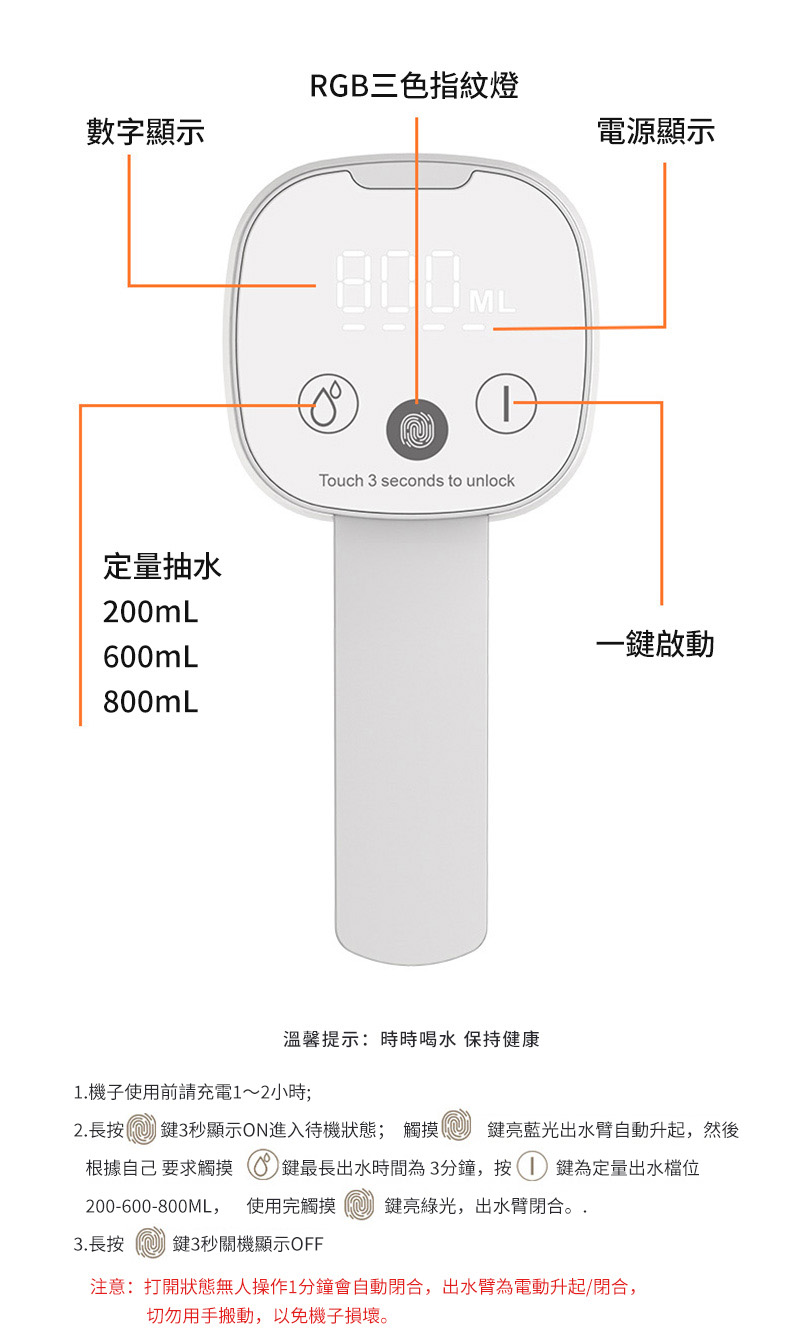 數字顯示RGB三色指紋燈定量抽水200mL600mL800mL800MLTouch 3 seconds to unlock電源顯示一鍵啟動溫馨提示:時時喝水 保持健康1.機子使用前請充電1~2小時;2. 長按鍵3秒顯示ON進入待機狀態; 觸摸鍵亮藍光出水臂自動升起,然後根據自己 要求觸摸 鍵最長出水時間為3分鐘,按鍵為定量出水檔位200-600-800ML,使用完觸摸 鍵亮綠光,出水臂閉合。.3.長按 鍵3秒關機顯示OFF注意: 打開狀態無人操作1分鐘會自動閉合,出水臂為電動升起/閉合,切勿用手搬動,以免機子損壞。