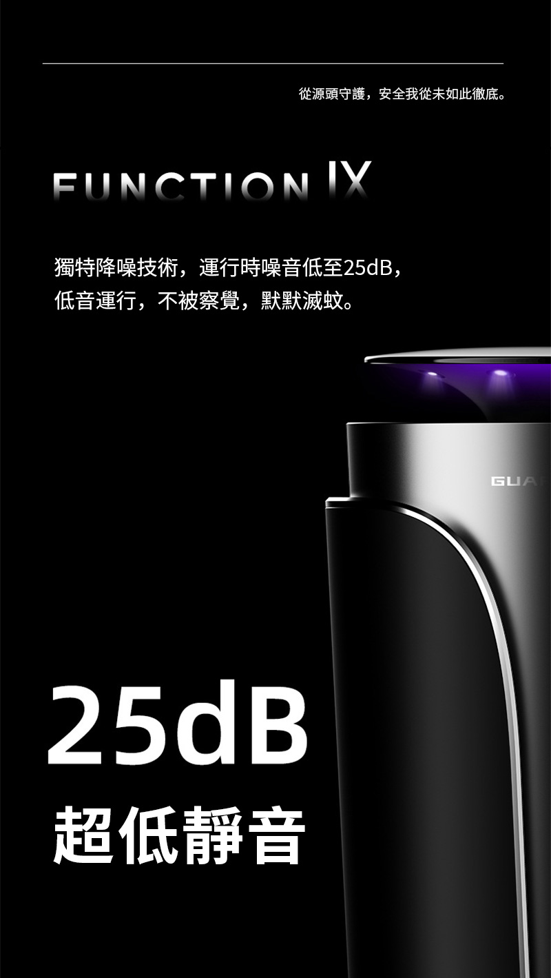 從源頭守護,安全我從未如此徹底。FUNCTION 獨特降噪技術,運行時噪音低至25dB,低音運行,不被察覺,默默滅蚊。25dB超低靜音GUA