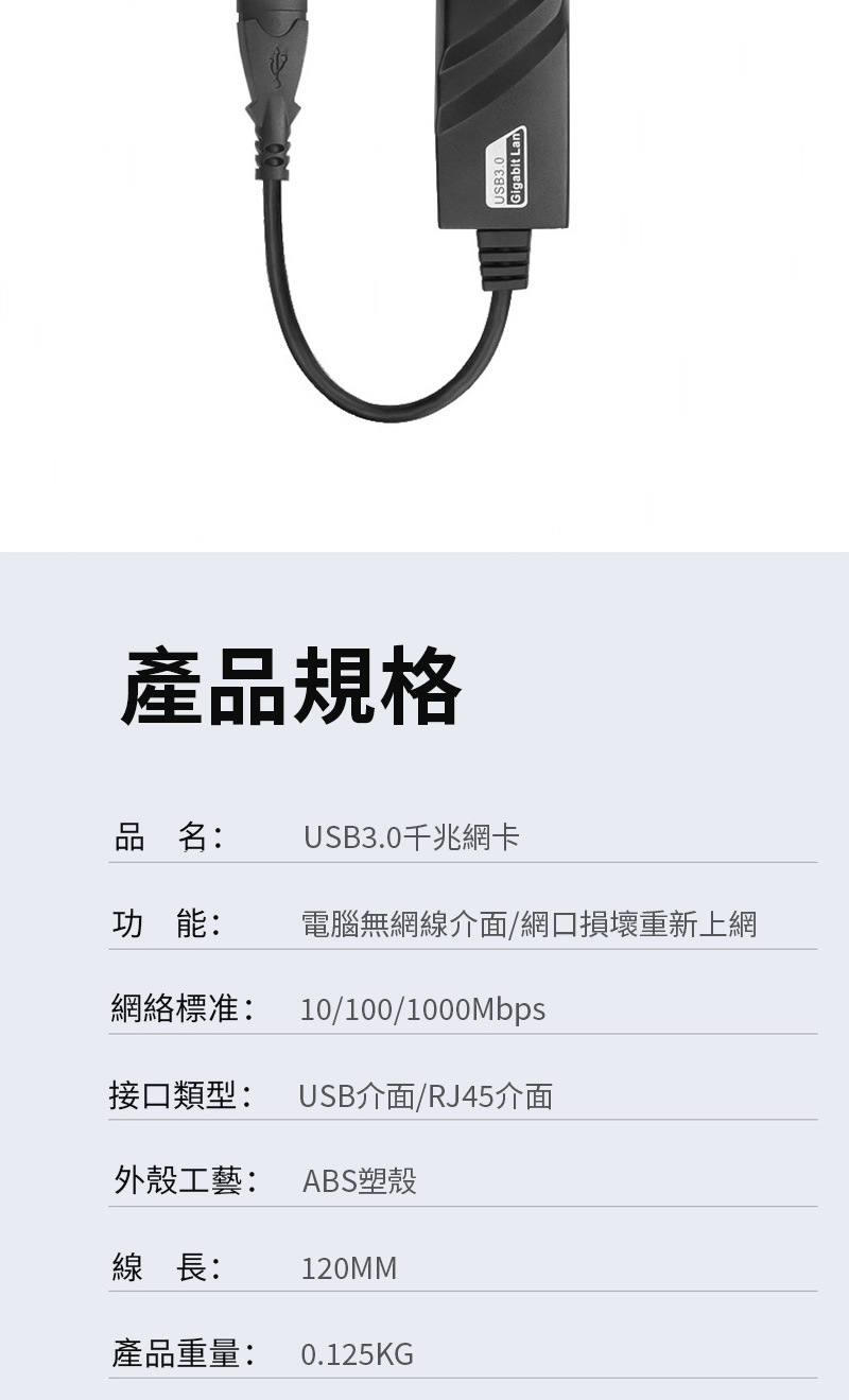 產品規格USB3.0Gigabit Lan品名:USB3.0千兆網卡功能:電腦無網線介面/網口損壞重新上網網絡標准:10/100/1000Mbps接口類型: USB介面/RJ45介面外殼工藝: ABS塑殼線長: 120MM產品重量: 0.125KG