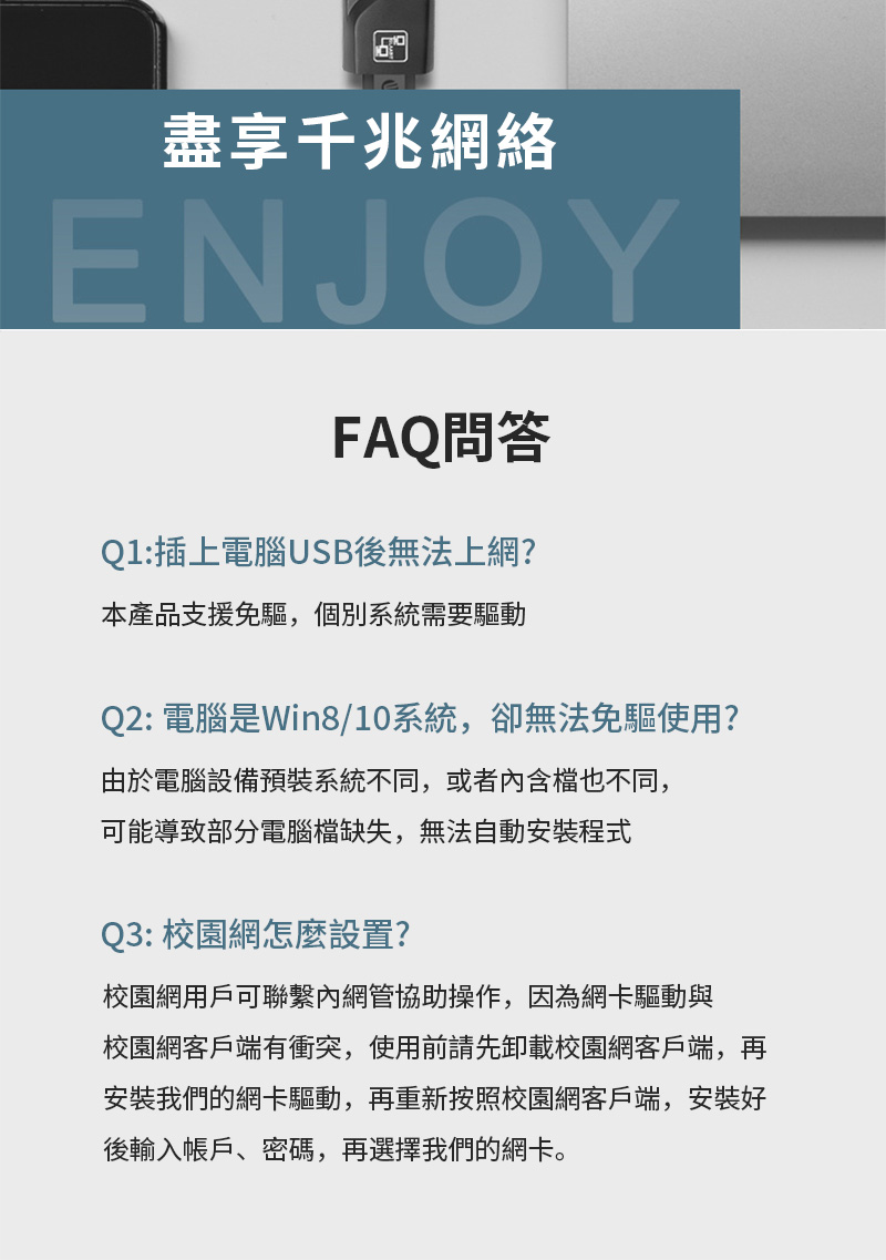 盡享千兆網絡ENJOYFAQ問答Q1:插上電腦USB後無法上網?本產品支援免驅,個別系統需要驅動Q2: 電腦是Win8/10系統,卻無法免驅使用?由於電腦設備預裝系統不同,或者內含也不同,可能導致部分電腦檔缺失,無法自動安裝程式Q3: 校園網怎麼設置?校園網用戶可聯繫內網管協助操作,因為網卡驅動與校園網客戶端有衝突,使用前請先卸載校園網客戶端,再安裝我們的網卡驅動,再重新按照校園網客戶端,安裝好後輸入帳戶、密碼,再選擇我們的網卡。