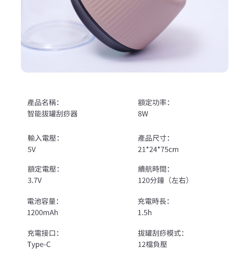 產品名稱:智能拔罐刮痧器輸入電壓:5V額定電壓:3.7V電池容量:1200mAh充電接口:Type-C額定功率:產品尺寸:21*24*75cm續航時間:120分鐘(左右)充電時長:1.5h拔罐刮痧模式:12負壓