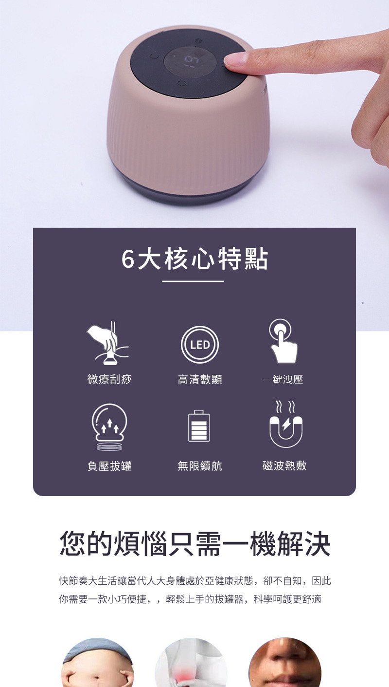 6大核心特點LED微療刮痧高清數顯一鍵洩壓負壓拔罐無限續航磁波熱敷您的煩惱只需一機解決快節奏大生活讓當代人大身體處於亞健康狀態,卻不自知,因此你需要一款小巧便捷,,輕鬆上手的拔罐器,科學呵護更舒適
