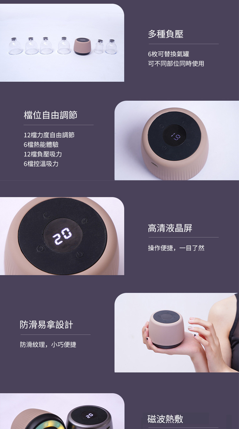 多種負壓6枚可替換氣罐可不同部位同時使用位自由調節12檔力度自由調節6檔熱能體驗12檔負壓吸力6檔控溫吸力20防滑易拿設計防滑紋理,小巧便捷高清液晶屏操作便捷,一目了然20磁波熱敷