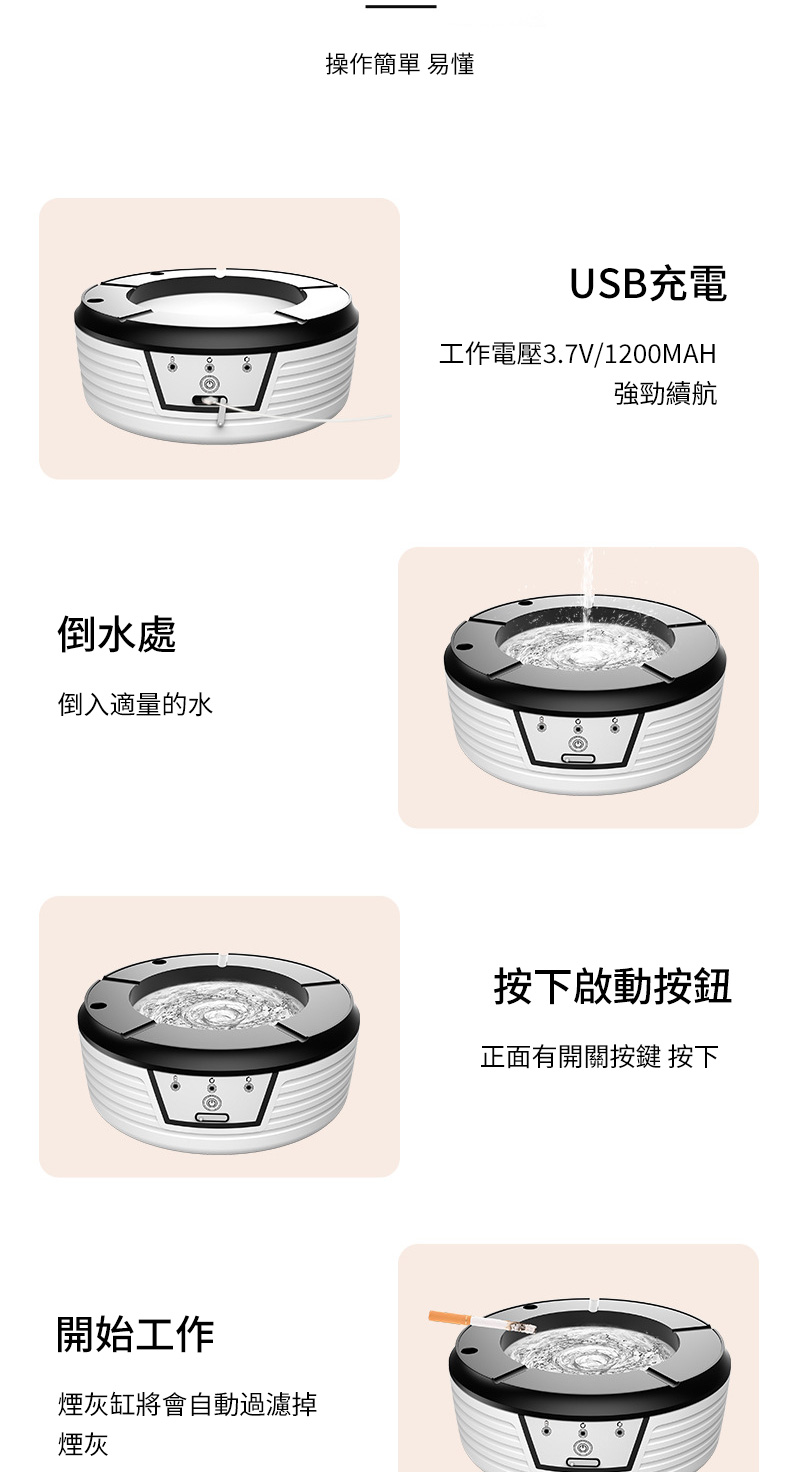 倒水處倒入適量的水開始工作煙灰缸將會自動過濾掉煙灰操作簡單易懂USB充電工作電壓3.7V/1200MAH強勁續航按下啟動按鈕正面有開關按鍵 按下