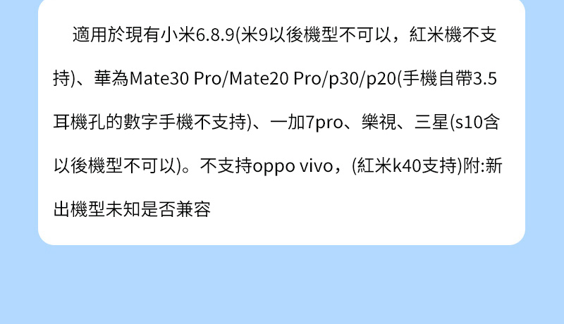 適用於現有小6.8.9(米9以後機型不可以,米機不支持)、華為Mate30 Pro/Mate20 Pro/p30/p20(手機自帶3.5耳機孔的數字手機不支持)、一加7pro、樂視、三星(s10含以後機型不可以)。不支持oppo vivo,(紅米k40支持)附:新出機型未知是否兼容