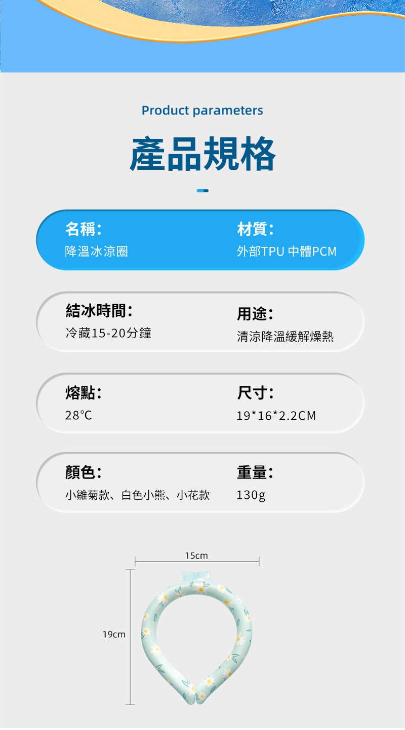 Product parameters產品規格名稱:材質:降溫冰涼圈外部TPU 體PM結冰時間:用途:冷藏15-20分鐘清涼降溫緩解燥熱熔點:28C尺寸:19*16*2.2CM顏色:重量:小雛菊款、白色小熊、小花款130g19cm15cmM