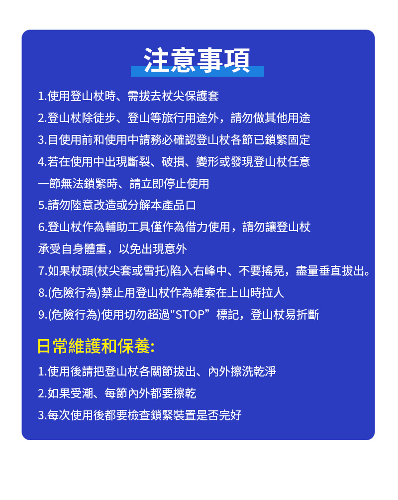 注意事項1.使用登山杖時、需拔去杖尖保護套2.登山杖除徒步、登山等旅行用途外請勿做其他用途3.目使用前和使用申請務必確認登山杖各節已鎖緊固定4.若在使用中出現斷裂、破損、變形或發現登山杖任意一節無法鎖緊時,請立即停止使用5.請勿陸意改造或分解本產品口6.登山杖作為輔助工具僅作為借力使用,請勿讓登山杖承受自身體重,以免出現意外7.如果杖頭(杖尖套或雪托)陷入右峰中、不要搖晃,盡量垂直拔出。8.(危險行為)禁止用登山杖作為維索在上山時拉人9.(危險行為)使用切勿超過STOP”標記,登山杖易折斷日常維護和保養:1.使用後請把登山杖各關節拔出、內外擦洗乾淨2. 如果受潮、每節內外都要擦乾3.每次使用後都要檢查鎖緊裝置是否完好