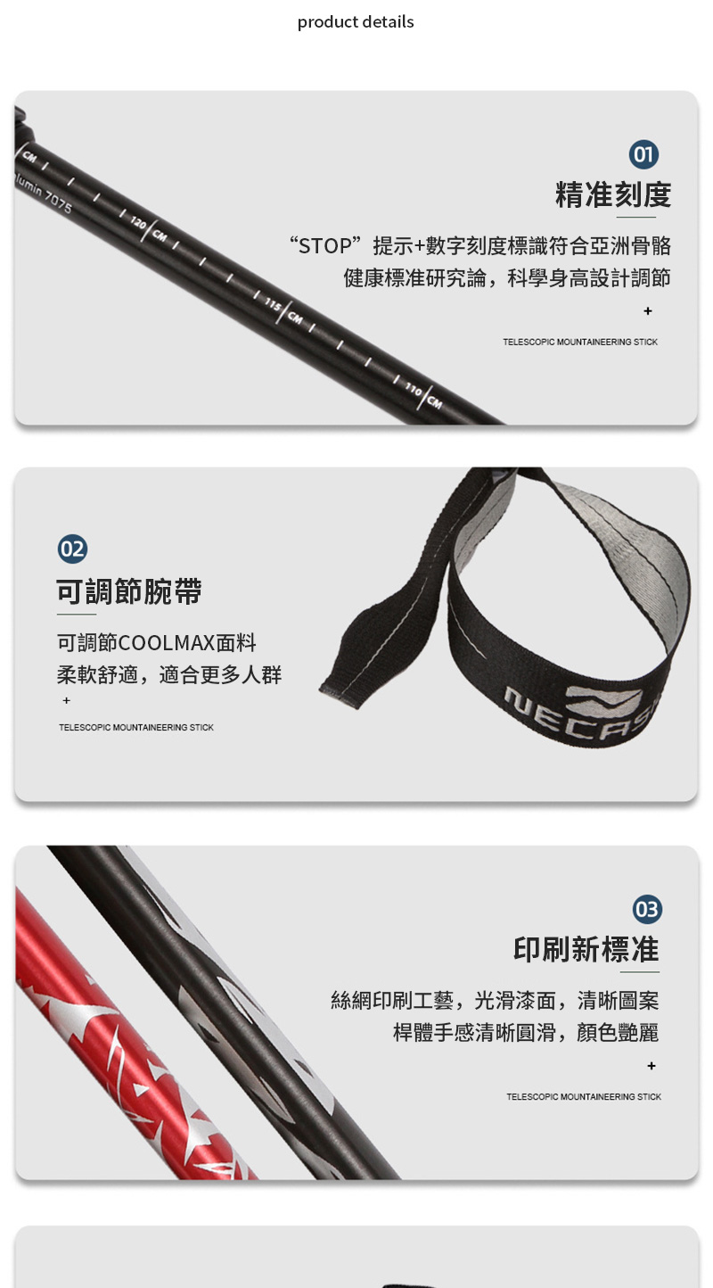 product details0精准刻度“STOP”提示+數字刻度標識符合亞洲骨骼健康標准研究論,科學身高設計調節+  1 120 CM  CM110 CM 707502可調節腕帶TELESCOPIC MOUNTAINEERING STICK可調節COOLMAX面料柔軟舒適,適合更多人群+TELESCOPIC MOUNTAINEERING STICKNECA03印刷新標准絲網印刷工藝,光滑漆面,清晰圖案桿體手感清晰圓滑,顏色艷麗TELESCOPIC MOUNTAINEERING STICK