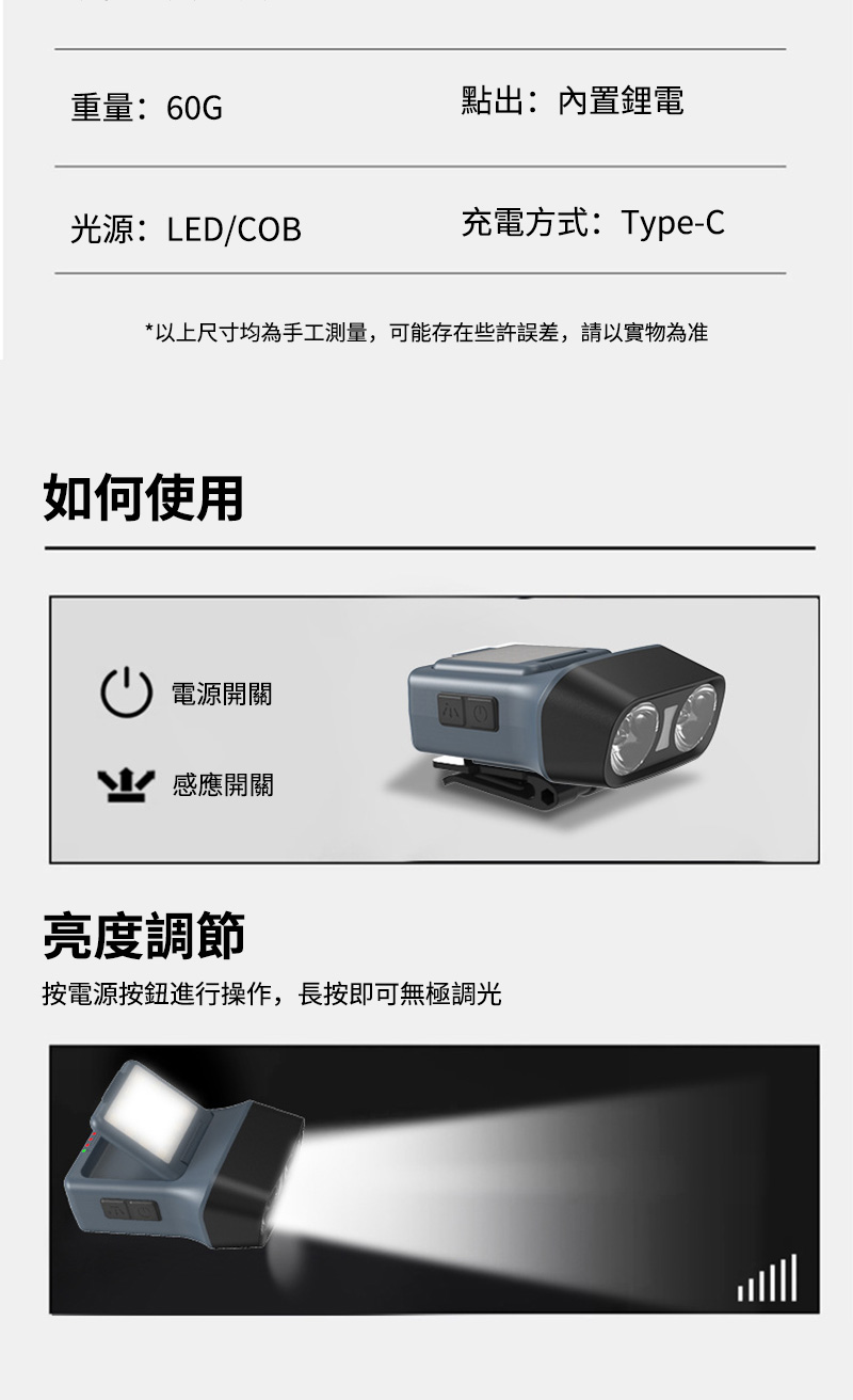 重量:60G點出:內置鋰電光源:LED/COB充電方式:Type-C*以上尺寸均為手工測量,可能存在些許,以實物為准如何使用電源開關感應開關亮度調節按電源按鈕進行操作,長按即可無極調光