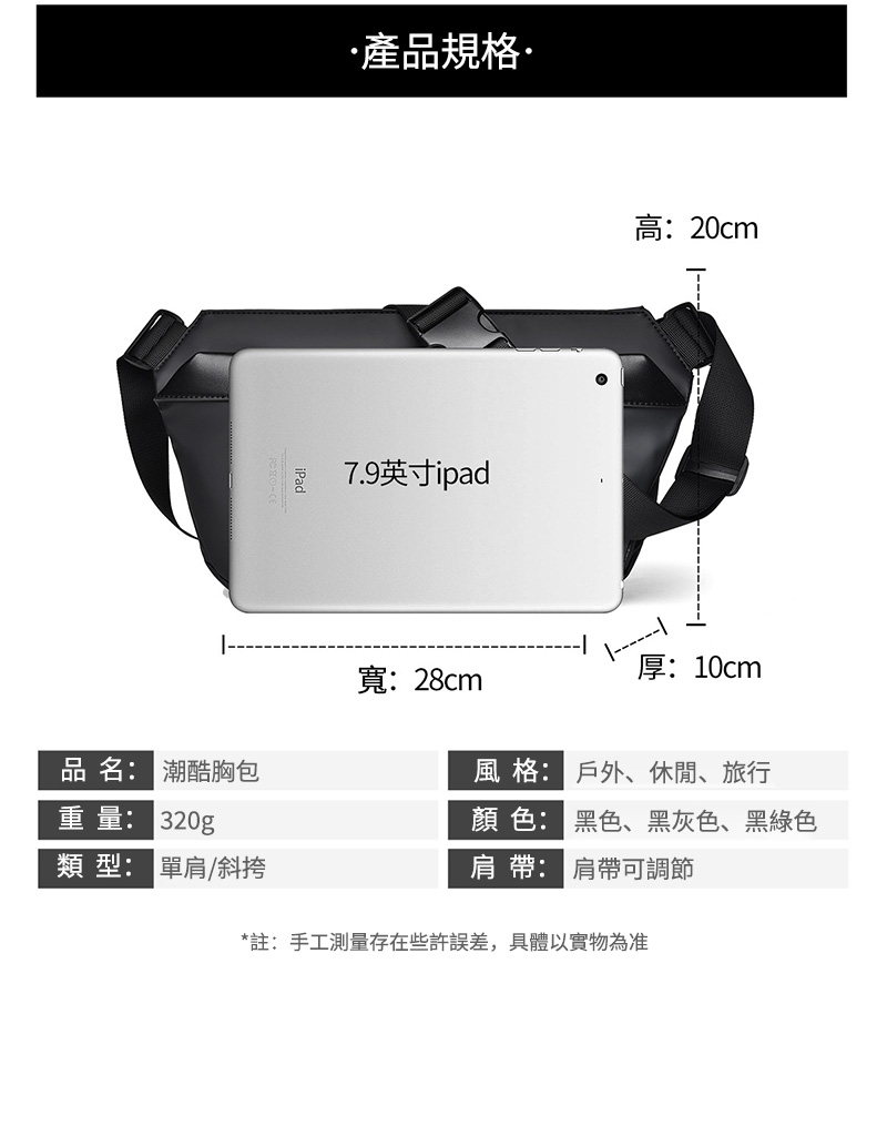 產品規格7.9英寸ipad高:20cm厚:10cm寬:28cm品名: 潮酷胸包風格:戶外、休閒、旅行重量: 320g顏色: 黑色、黑灰色、黑綠色類型: 單肩/斜挎肩帶: 肩帶可調節*註:手工測量存在些許誤差,具體以實物為准