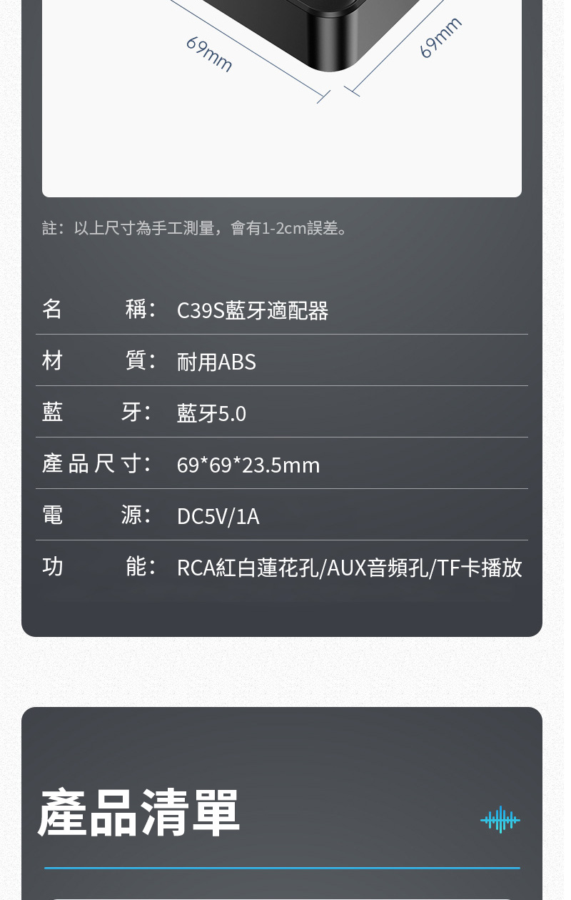 69mm註:以上尺寸為手工測量,會有1-2cm誤差。稱: C39S藍牙適配器材 質: 耐用ABS藍牙: 藍牙5.0產品尺寸: 69*69*23.5mm69mm源: DC5V/1A功能: RCA紅白蓮花孔/AUX音頻孔/TF卡播放產品清單