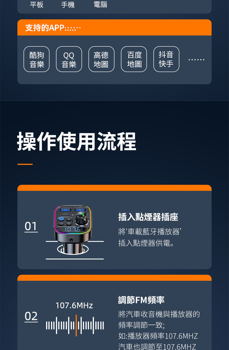 平板 手機電腦支持的APP酷狗QQ高德音樂音樂地圖百度地圖抖音快手操作使用流程01插入點煙器插座將車載藍牙播放器插入點煙器供電。調節FM頻率107.6MHz02將汽車收音機與播放器的頻率調節一致;如:播放器頻率107.6MHZ汽車也調節至107.6MHZ