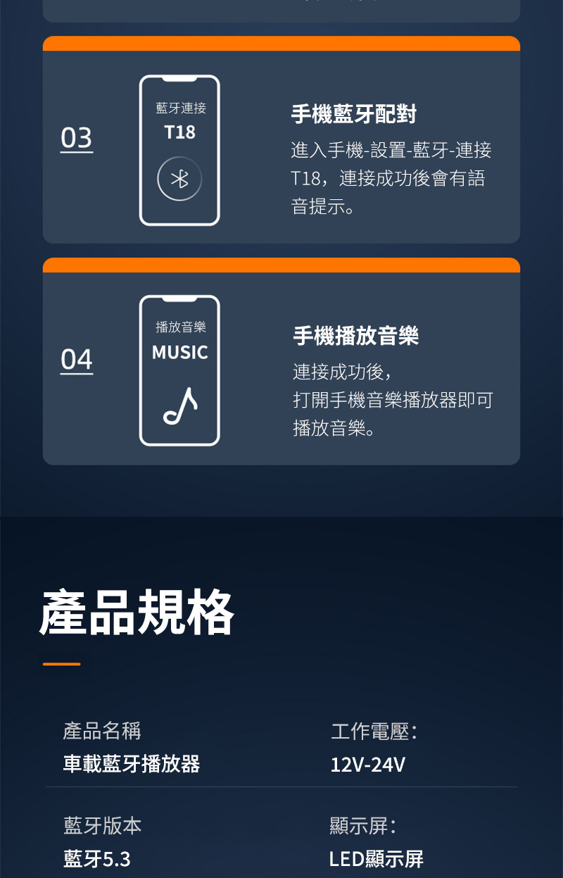 藍牙連接03T18播放音樂04MUSIC產品規格手機藍牙配對進入手機-設置-藍牙-連接T18,連接成功後會有語音提示。手機播放音樂連接成功後,打開手機音樂播放器即可播放音樂。產品名稱工作電壓:車載藍牙播放器12V-24V藍牙版本藍牙5.3顯示屏:LED顯示屏