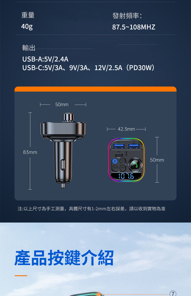 重量40g輸出USB-A:5V/2.4A發射頻率:87.5~108MHZUSB-C:5V/3A、9V/3A、12V/2.5A(PD30W)83m50mmm42.3mm50mm注:以上尺寸為手工測量,具體尺寸有1-2mm左右誤差,請以收到實物為准產品按鍵介紹