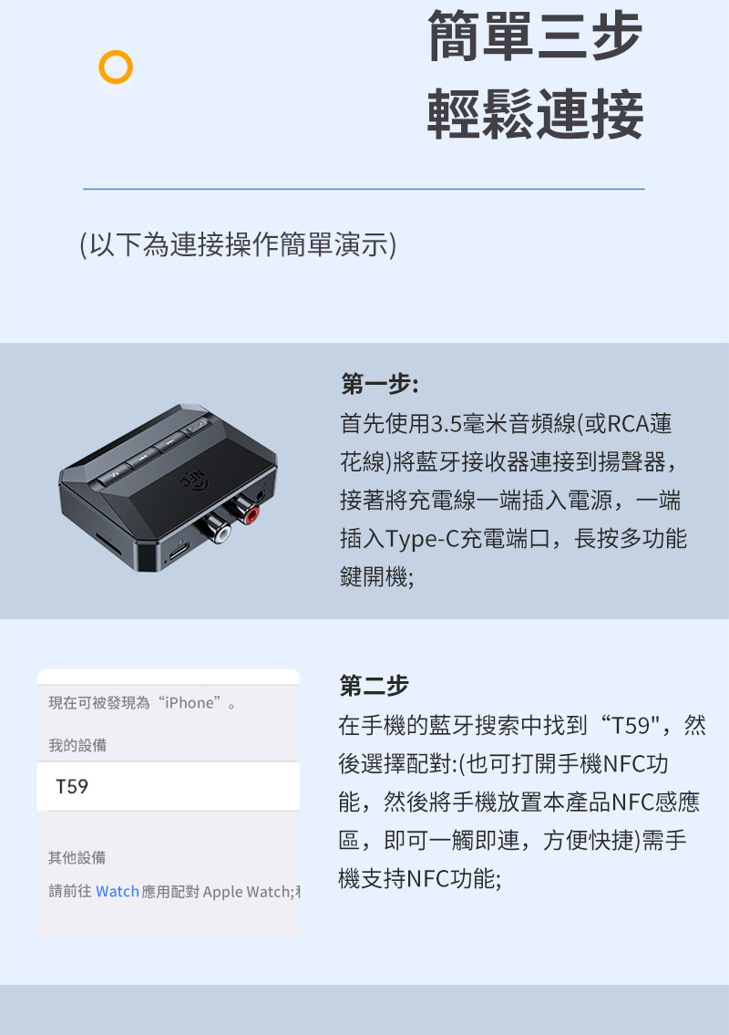 (以下為接操作簡單演示)簡單三步輕鬆連接第一步:首先使用3.5毫米音頻線(或RCA蓮花線)將藍牙接收器連接到揚聲器,接著將充電線一端插入電源,一端插入Type-C充電端口,長按多功能鍵開機;第二步現在可被發現為“iPhone”。我的設備T59其他設備請前往 Watch 應用配對 Apple Watch;在手機的藍牙搜索中找到“T59,然後選擇配對:(也可打開手機NFC功能,然後將手機放置本產品NFC感應區,即可一觸即連,方便快捷)需手機支持NFC功能;