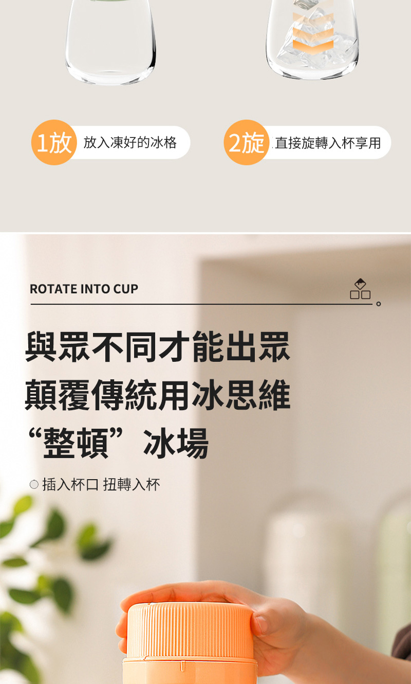 放入凍好的冰格直接旋轉入杯享用ROTATE INTO CUP與眾不同才能出眾顛覆傳統用冰思維“整頓”冰場插入杯口 扭轉入杯