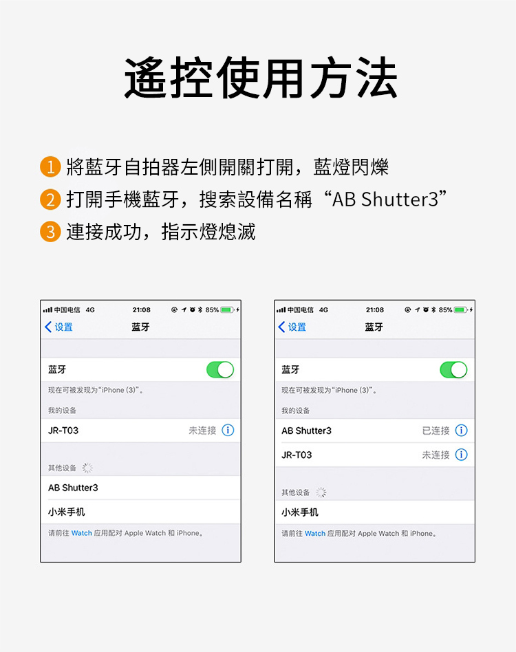 使用方法將藍牙自拍器左側開關打開,藍燈閃爍打開手機藍牙,搜索設備名稱“AB Shutter3” 連接成功,指示燈熄滅 中国电信 4G21:08 %中国电信 4G21:08% 设置蓝牙 设置蓝牙蓝牙现在可被发现为“iPhone (3)”。我的设备JR-T03其他设备AB Shutter3蓝牙现在可被发现为“iPhone (3)”。我的设备未连接 AB Shutter3JR-T03小米手机请前往 Watch 应用配对 Apple Watch 和iPhone。其他设备小米手机已连接 ①未连接 ①请前往 Watch 应用配对 Apple Watch 和iPhone。