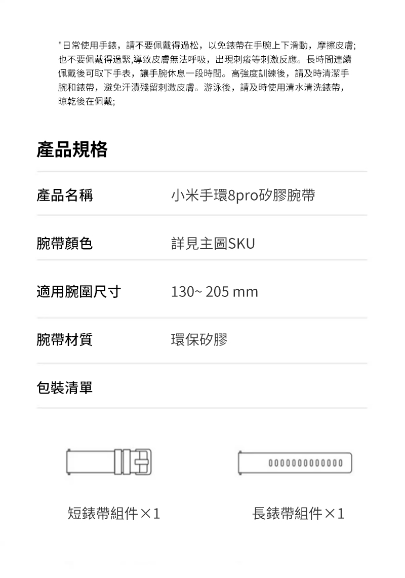 日常使用手錶,請不要佩戴得過松,以免錶帶在手腕上下滑動,摩擦皮膚;也不要佩戴得過緊,導致皮膚無法呼吸,出現刺癢等刺激反應。長時間連續佩戴後可取下手表,讓手腕休息一段時間。高強度訓練後,請及時清潔手腕和錶帶,避免汗漬殘留刺激皮膚。游泳後,請及時使用清水清洗錶帶,晾乾後在佩戴;產品規格產品名稱小米手環8pro矽膠腕帶腕帶顏色詳見主圖SKU適用腕圍尺寸130~205 mm腕帶材質環保矽膠包裝清單0000000000000短錶帶組件1長錶帶組件&times;1