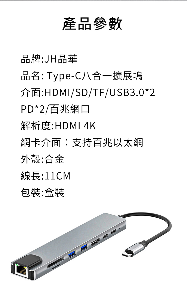 產品參數品牌:JH晶華品名: Type-C八合一擴展塢介面:HDMI/SD/TF/USB3.0*2PD*2/百兆網口解析度:HDMI 4K網卡介面:支持百兆以太網外殼:合金線長:11CM包裝:盒裝