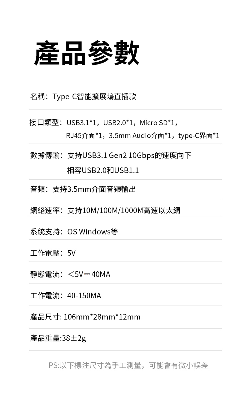 產品參數名稱:Type-C智能擴展塢直插款接口類型:USB3.1*1,USB2.0*1,Micro SD*1,RJ45介面*1,3.5mm Audio介面*1,type-C界面*1數據傳輸:支持USB3.1 Gen2 10Gbps的速度向下相容USB2.0和USB1.1音頻:支持3.5mm介面音頻輸出網絡速率:支持10M/100M/1000M高速以太網系統支持:OS Windows等工作電壓:5V靜態電流:5V  40MA工作電流:40-150MA產品尺寸: 106mm*28mm*12mm產品重量:38±2gPS:以下標注尺寸為手工測量,可能會有微小誤差