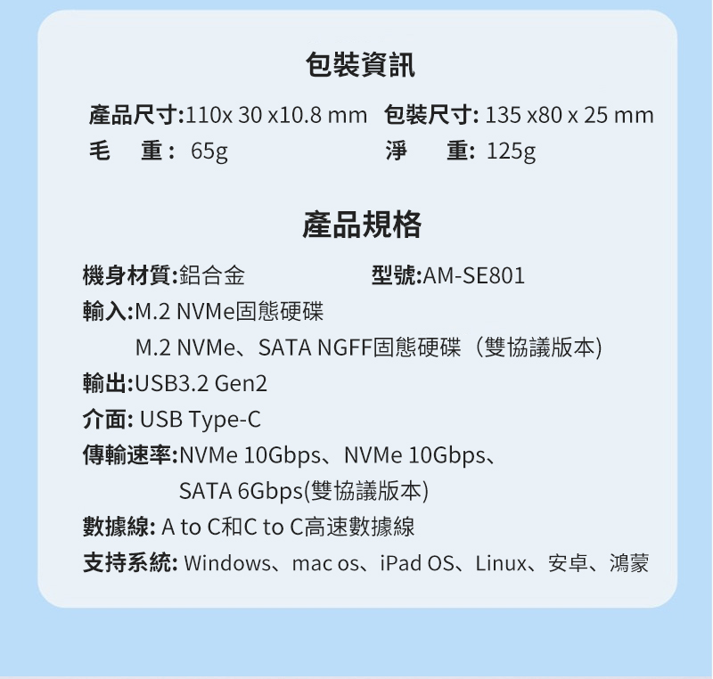 包裝資訊產品尺寸:11030x10.8mm 包裝尺寸:135x80 x 25 mm毛重:65g淨重:125g產品規格機身材質:鋁合金型號:AM-SE801輸入:M.2 NVMe固態硬碟M.2 NVMe、SATA NGFF固態硬碟(雙協議版本)輸出:USB3.2 Gen2介面:USB Type-傳輸速率:NVMe 10Gbps、NVMe 10Gbps、SATA 6Gbps(雙協議版本)數據線: A to C和C to C高速數據線支持系統:Windows、mac os、iPad OS、Linux、安卓、鴻蒙