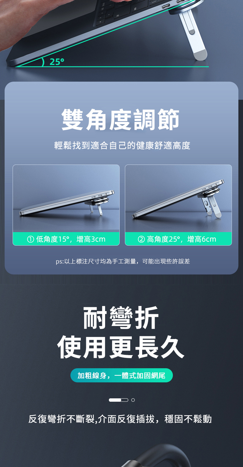 25雙角度調節輕鬆找到適合自己的健康舒適高度低角度15,增高3cm高角度25,增高6cmps:以上標注尺寸均為手工測量,可能出現些許誤差耐彎折使用更長久加粗線身,一體式加固網尾反復彎折不斷裂,介面反復插拔,穩固不鬆動